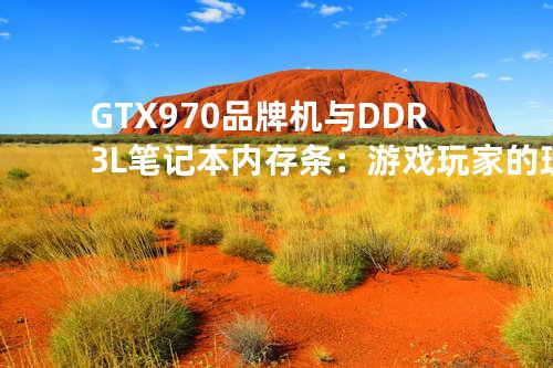 GTX970品牌机与DDR3L笔记本内存条：游戏玩家的理想搭配